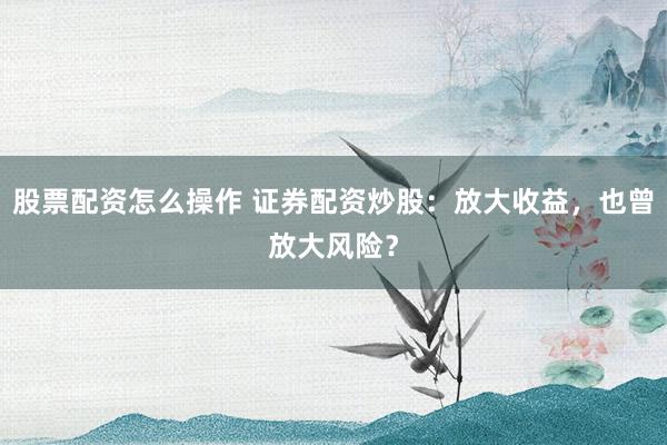 股票配资怎么操作 证券配资炒股：放大收益，也曾放大风险？