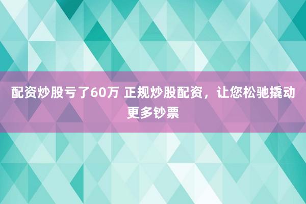 配资炒股亏了60万 正规炒股配资，让您松驰撬动更多钞票