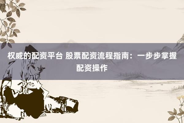 权威的配资平台 股票配资流程指南：一步步掌握配资操作