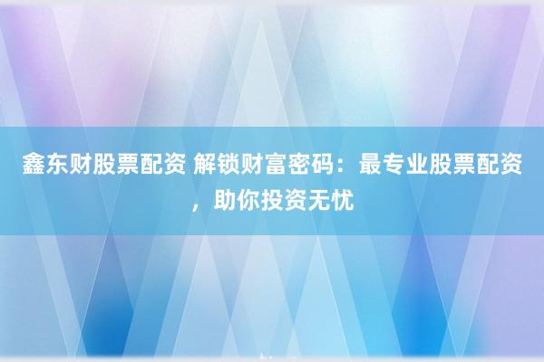 鑫东财股票配资 解锁财富密码：最专业股票配资，助你投资无忧