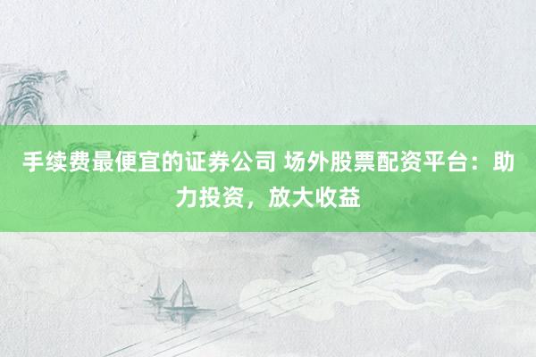 手续费最便宜的证券公司 场外股票配资平台：助力投资，放大收益