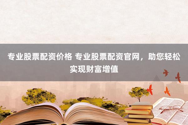 专业股票配资价格 专业股票配资官网，助您轻松实现财富增值