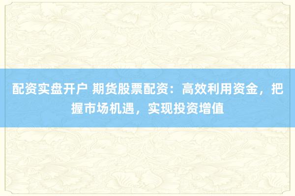 配资实盘开户 期货股票配资：高效利用资金，把握市场机遇，实现投资增值