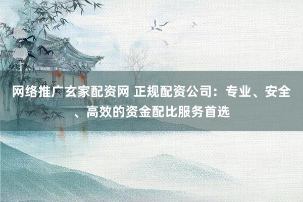 网络推广玄家配资网 正规配资公司：专业、安全、高效的资金配比服务首选