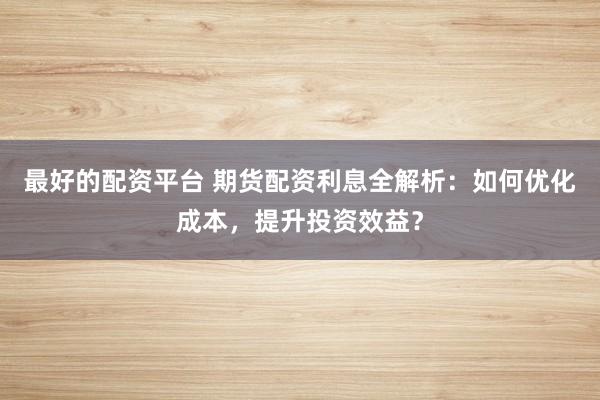 最好的配资平台 期货配资利息全解析：如何优化成本，提升投资效益？