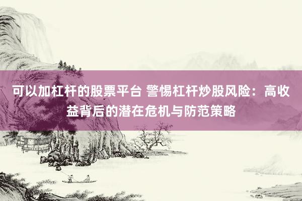 可以加杠杆的股票平台 警惕杠杆炒股风险：高收益背后的潜在危机与防范策略