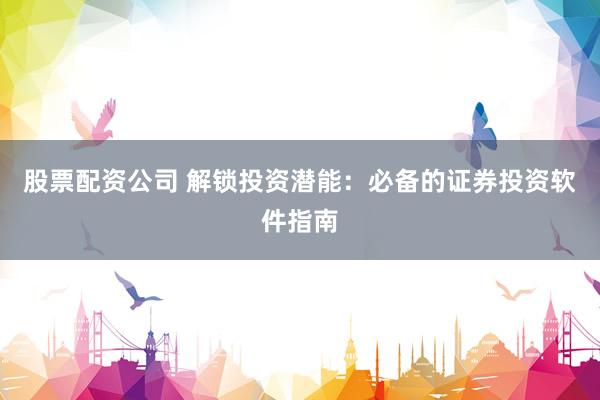 股票配资公司 解锁投资潜能：必备的证券投资软件指南