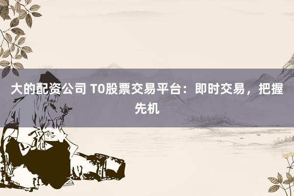 大的配资公司 T0股票交易平台：即时交易，把握先机