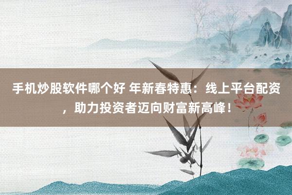 手机炒股软件哪个好 年新春特惠：线上平台配资，助力投资者迈向财富新高峰！