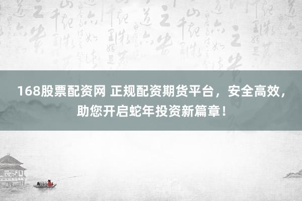 168股票配资网 正规配资期货平台，安全高效，助您开启蛇年投资新篇章！