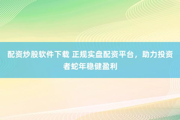 配资炒股软件下载 正规实盘配资平台，助力投资者蛇年稳健盈利