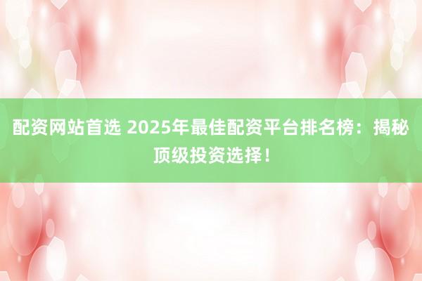 配资网站首选 2025年最佳配资平台排名榜：揭秘顶级投资选择！