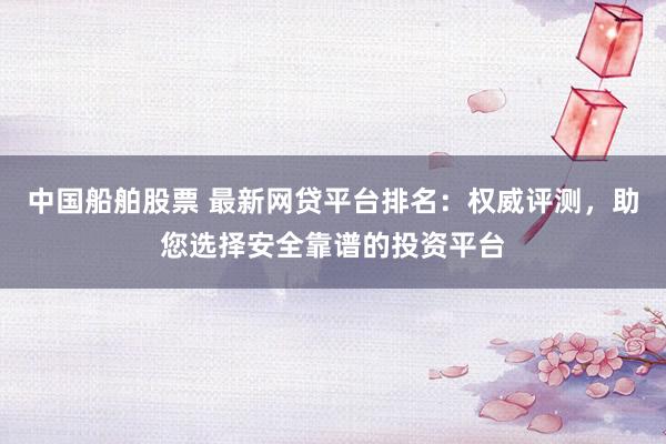 中国船舶股票 最新网贷平台排名：权威评测，助您选择安全靠谱的投资平台