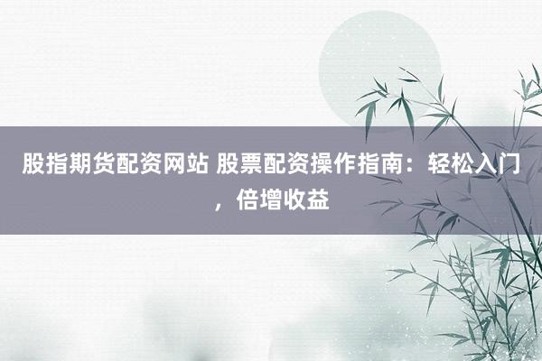 股指期货配资网站 股票配资操作指南：轻松入门，倍增收益