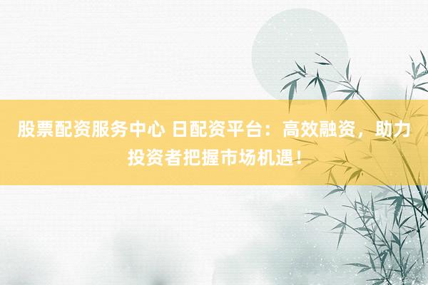 股票配资服务中心 日配资平台：高效融资，助力投资者把握市场机遇！