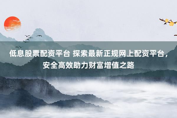 低息股票配资平台 探索最新正规网上配资平台，安全高效助力财富增值之路