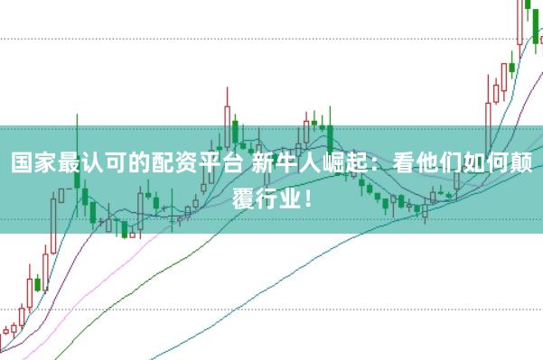 国家最认可的配资平台 新牛人崛起：看他们如何颠覆行业！