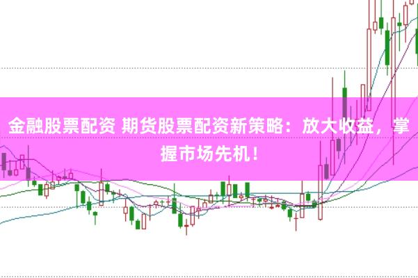金融股票配资 期货股票配资新策略：放大收益，掌握市场先机！