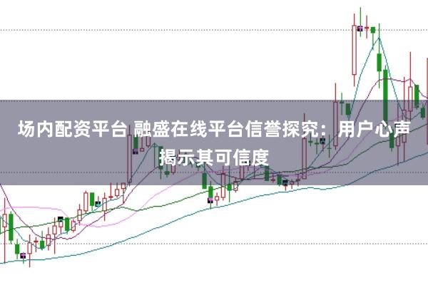 场内配资平台 融盛在线平台信誉探究：用户心声揭示其可信度