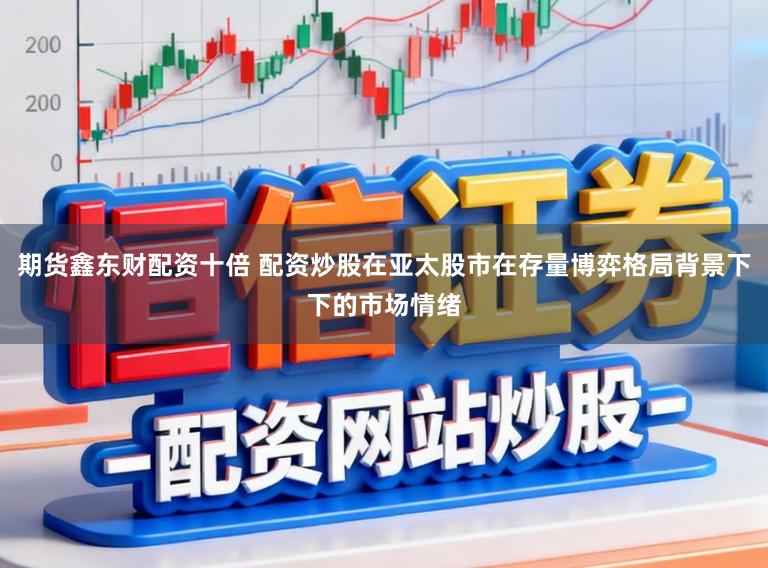 期货鑫东财配资十倍 配资炒股在亚太股市在存量博弈格局背景下下的市场情绪