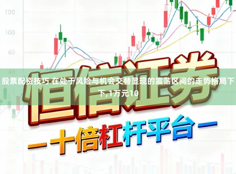 股票配资技巧 在处于风险与机会交替显现的震荡区间的走势格局下下,1万元10