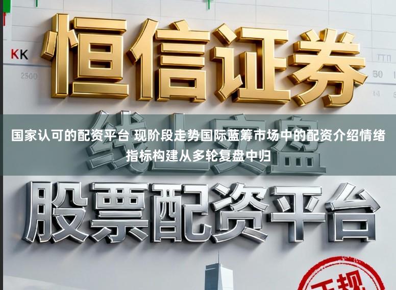 国家认可的配资平台 现阶段走势国际蓝筹市场中的配资介绍情绪指标构建从多轮复盘中归