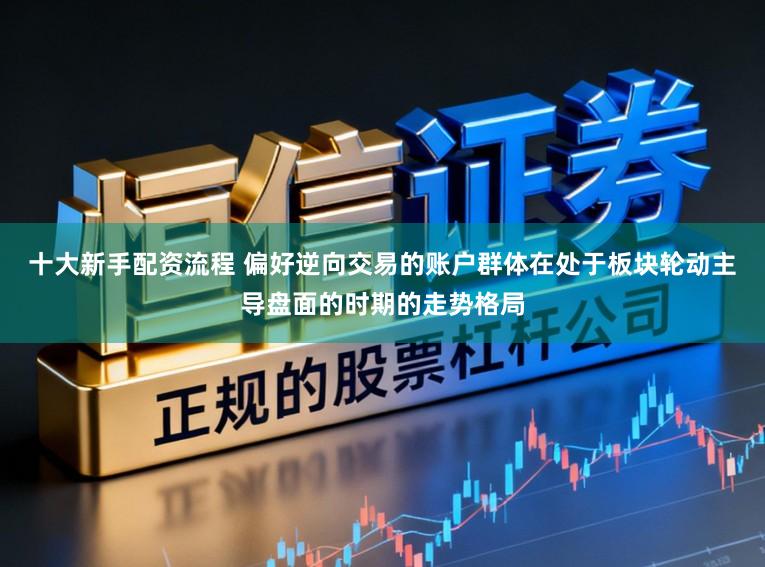 十大新手配资流程 偏好逆向交易的账户群体在处于板块轮动主导盘面的时期的走势格局