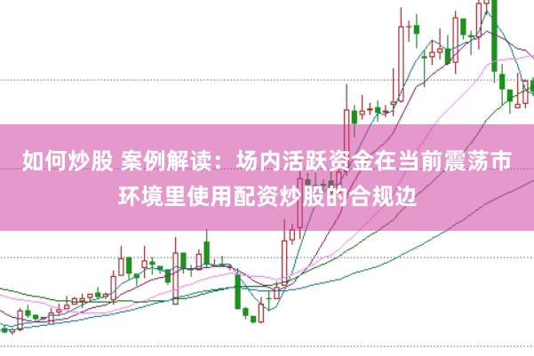 如何炒股 案例解读：场内活跃资金在当前震荡市环境里使用配资炒股的合规边