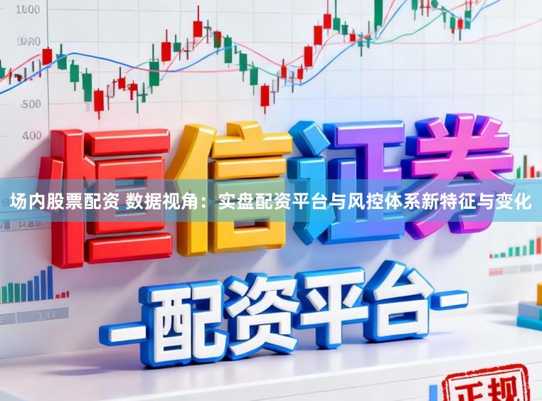 场内股票配资 数据视角：实盘配资平台与风控体系新特征与变化