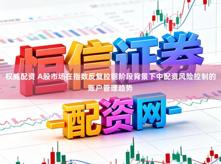 权威配资 A股市场在指数反复拉锯阶段背景下中配资风险控制的账户管理趋势