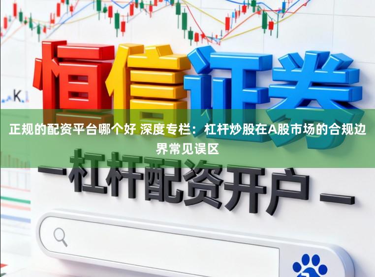 正规的配资平台哪个好 深度专栏：杠杆炒股在A股市场的合规边界常见误区