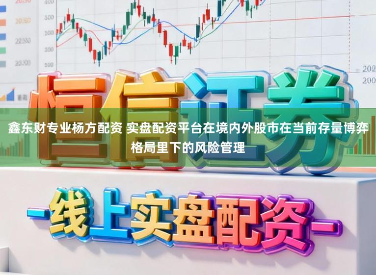 鑫东财专业杨方配资 实盘配资平台在境内外股市在当前存量博弈格局里下的风险管理